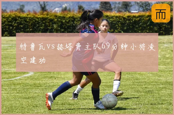 特鲁瓦vs赫塔费主队69分钟小将凌空建功